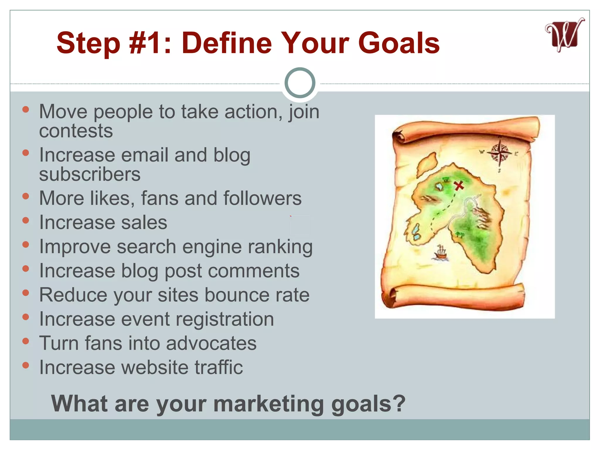 Move people to take action, join contests Increase email and blog subscribers More likes, fans and followers Increase sales Improve search engine ranking Increase blog post comments Reduce your sites bounce rate Increase event registration Turn fans into advocates Increase website traffic Step #1: Define Your Goals What are your marketing goals? 