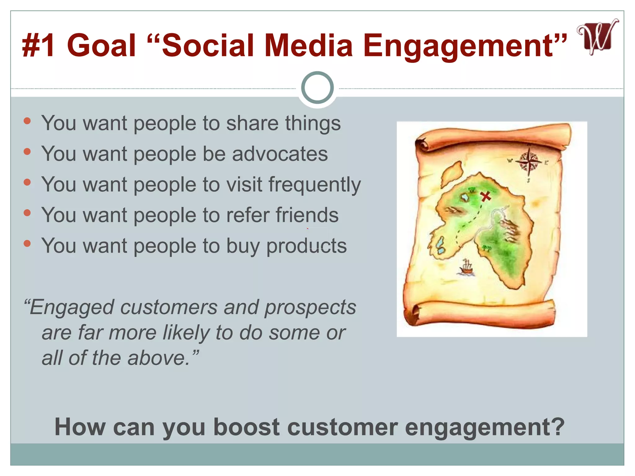 You want people to share things  You want people be advocates You want people to visit frequently You want people to refer friends You want people to buy products “ Engaged customers and prospects are far more likely to do some or all of the above.” #1 Goal “Social Media Engagement”  How can you boost customer engagement? 
