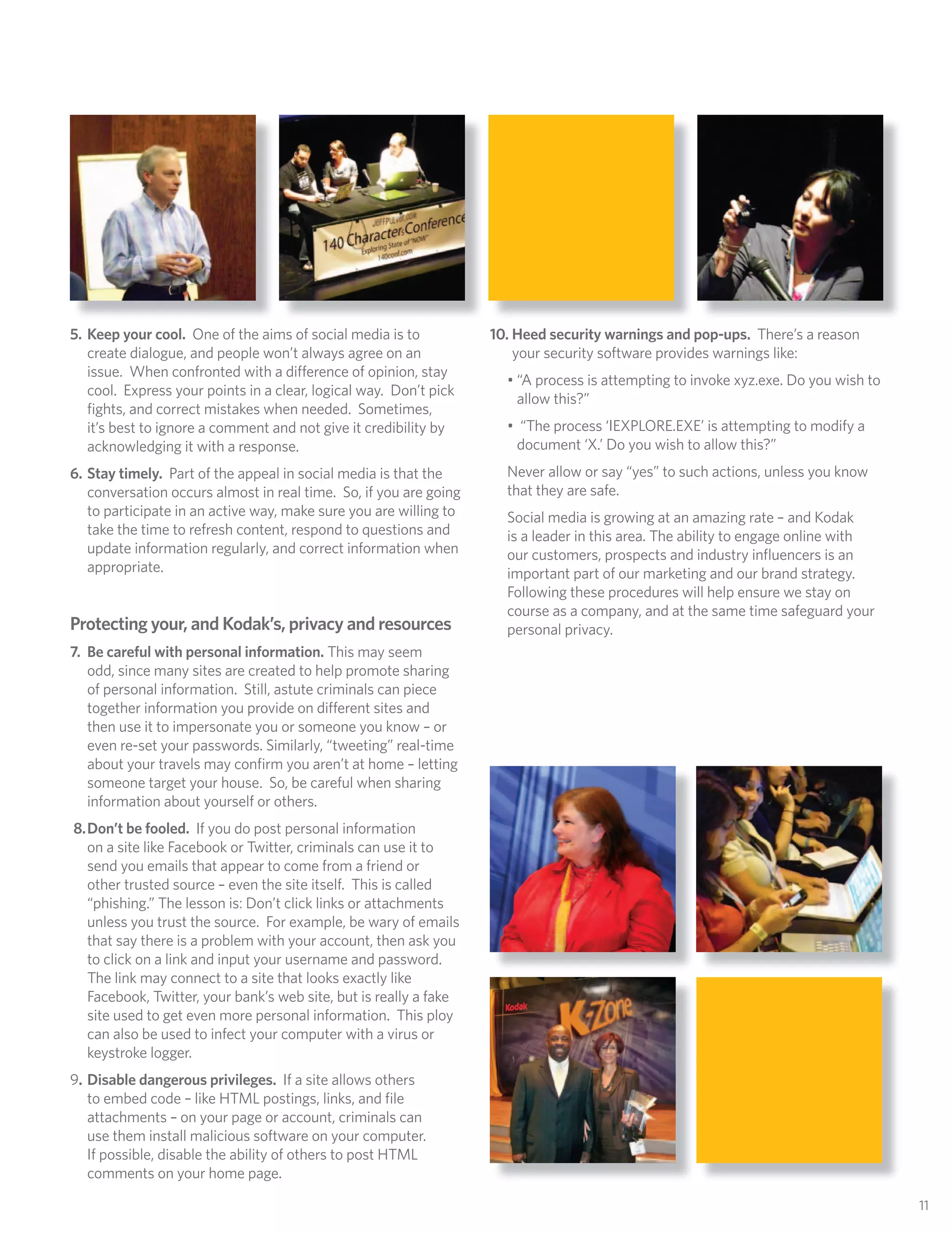 5. Keep your cool. One of the aims of social media is to           10. Heed security warnings and pop-ups. There’s a reason
   create dialogue, and people won’t always agree on an                your security software provides warnings like:
   issue. When confronted with a di erence of opinion, stay
                                                                     • “A process is attempting to invoke xyz.exe. Do you wish to
   cool. Express your points in a clear, logical way. Don’t pick
                                                                       allow this?”
   ﬁghts, and correct mistakes when needed. Sometimes,
   it’s best to ignore a comment and not give it credibility by      • “The process ‘IEXPLORE.EXE’ is attempting to modify a
   acknowledging it with a response.                                  document ‘X.’ Do you wish to allow this?”
6. Stay timely. Part of the appeal in social media is that the       Never allow or say “yes” to such actions, unless you know
   conversation occurs almost in real time. So, if you are going     that they are safe.
   to participate in an active way, make sure you are willing to     Social media is growing at an amazing rate – and Kodak
   take the time to refresh content, respond to questions and        is a leader in this area. The ability to engage online with
   update information regularly, and correct information when        our customers, prospects and industry inﬂuencers is an
   appropriate.                                                      important part of our marketing and our brand strategy.
                                                                     Following these procedures will help ensure we stay on
                                                                     course as a company, and at the same time safeguard your
Protecting your, and Kodak’s, privacy and resources                  personal privacy.
7. Be careful with personal information. This may seem
   odd, since many sites are created to help promote sharing
   of personal information. Still, astute criminals can piece
   together information you provide on di erent sites and
   then use it to impersonate you or someone you know – or
   even re-set your passwords. Similarly, “tweeting” real-time
   about your travels may conﬁrm you aren’t at home – letting
   someone target your house. So, be careful when sharing
   information about yourself or others.
8. Don’t be fooled. If you do post personal information
   on a site like Facebook or Twitter, criminals can use it to
   send you emails that appear to come from a friend or
   other trusted source – even the site itself. This is called
   “phishing.” The lesson is: Don’t click links or attachments
   unless you trust the source. For example, be wary of emails
   that say there is a problem with your account, then ask you
   to click on a link and input your username and password.
   The link may connect to a site that looks exactly like
   Facebook, Twitter, your bank’s web site, but is really a fake
   site used to get even more personal information. This ploy
   can also be used to infect your computer with a virus or
   keystroke logger.
9. Disable dangerous privileges. If a site allows others
   to embed code – like HTML postings, links, and ﬁle
   attachments – on your page or account, criminals can
   use them install malicious software on your computer.
   If possible, disable the ability of others to post HTML
   comments on your home page.

                                                                                                                                    11
 