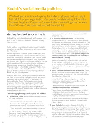 Kodak’s social media policies
         We developed a social media policy for Kodak employees that you might
         ﬁnd helpful for your organization. Our people from Marketing, Information
         Systems, Legal, and Corporate Communications worked together to create
         these 10 “rules.” We hope that you ﬁnd them helpful.


      Getting involved in social media.                                     they were upset not just with the individual, but with his
                                                                            company as well.
      Follow these procedures to comply with our one-voice                2. Be yourself – and be transparent. The story above
      policy, and to protect Kodak and your own privacy                      illustrates how difficult it is to keep distinct lines between
      and resources.                                                         your personal and professional life in the online world. Even
                                                                             when you are talking as an individual, people may perceive
                                                                             you to be talking on behalf of Kodak. If you blog or discuss
      Kodak has been growing its participation in social media to
                                                                             photography, printing or other topics related to a Kodak
      strengthen our brand and our connection with customers and
                                                                             business, be upfront and explain that you work for Kodak;
      key inﬂuencers.
                                                                             however, if you aren’t an official company spokesperson,
      Networking sites like Facebook, Twitter, and MySpace, news             add a disclaimer to the e ect: “The opinions and positions
      sharing and bookmarking sites like delicious and Digg, and             expressed are my own and don’t necessarily reﬂect those
      photo- and video-sharing sites like ﬂickr and YouTube can be           of Eastman Kodak Company.”
      exciting new avenues for communication in our professional
                                                                            Also, only those authorized by a company may use that
      and personal lives. Used responsibly, they provide an e ective
                                                                            company’s logos and trade dress in communications, so
      way to keep abreast of new trends and topics, and to share
                                                                            be sure you do not include Kodak brand symbols or trade
      information and perspectives. Kodak has thousands of
                                                                            dress – or that of other companies – in your personal blogs
      followers who have subscribed to keep up with Kodak blogs,
                                                                            or postings.
      podcasts and “tweets” each day. The number continues to
      grow, as does the number of viewers watching content on             3. Protect conﬁdential information and relationships. Online
      KodakTube, our YouTube channel.                                        postings and conversations are not private. Realize that
                                                                             what you post will be around for a long time, and could be
      Given the reach of the internet, it’s important that when you
                                                                             shared by others. Given that,
      use these various media, you follow some basic procedures
      that support our “one voice” policy as described in the               • avoid identifying and discussing others – including
      Business Conduct Guide. That policy applies to Kodak                    customers; suppliers, your friends and co-workers –
      employees when they blog or participate in social media                 unless you have their permission
      for work, but it should also be considered if personal blog           • obtain permission before posting pictures of others, or
      activities may give the appearance of speaking for Kodak.               before posting copyrighted information;
      Adhering to the following points in either situation will provide
      protection for you and Kodak.                                         • never discuss proprietary Kodak information, including
                                                                              sales data and plans, company ﬁnances, strategies,
      Maintaining a good reputation – yours and Kodak’s                       product launch information, unannounced technology or
      1. Live the Kodak values. Always express ideas and opinions             anything considered “conﬁdential.”
         in a respectful manner.                                            To better understand what is – and is not – acceptable in
        • Make sure your communications are in good taste                   any type of communication, review the Kodak Business
                                                                            Conduct Guide.
        • Be sensitive about linking to content. Redirecting to
          another site may imply an endorsement of its content.           4. Speak the truth. If you are in a discussion that relates to
                                                                             Kodak or its products, don’t make unsubstantiated claims
        • Do not denigrate or insult others, including competitors           about features, performance or pricing. If you need to respond
        In a real-life lesson, a worker in one company made                  or make a comment on something speciﬁc, verify details
        disparaging ‘tweets’ about a client’s headquarters city.             through company-published information (such as product
        Needless to say, some of the client’s employees followed             pages on kodak.com). Also, because situations change, make
        the individual on Twitter and were o ended. Right or wrong,          sure references or sources of information are current.


 10
10
 