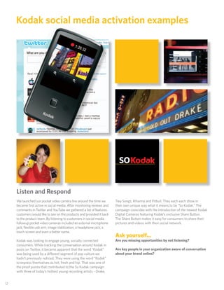 Kodak social media activation examples




      Listen and Respond
      We launched our pocket video camera line around the time we        Trey Songz, Rihanna and Pitbull. They each each show in
      became ﬁrst active in social media. After monitoring reviews and   their own unique way what it means to be “So Kodak.” The
      comments in Twitter and YouTube we gathered a list of features     campaign coincides with the introduction of the newest Kodak
      customers would like to see on the products and provided it back   Digital Cameras featuring Kodak’s exclusive Share Button.
      to the product team. By listening to customers in social media     The Share Button makes it easy for consumers to share their
      followup pocket video cameras included an external microphone      pictures and videos with their social network.
      jack, ﬂexible usb arm, image stablization, a headphone jack, a
      touch screen and even a better name.
                                                                         Ask yourself...
      Kodak was looking to engage young, socially connected              Are you missing opportunities by not listening?
      consumers. While tracking the conversation around Kodak in
      posts on Twitter, it became apparent that the word “Kodak”         Are key people in your organization aware of conversation
      was being used by a di erent segment of pop culture we             about your brand online?
      hadn’t previously noticed. They were using the word “Kodak”
      to express themselves as hot, fresh and hip. That was one of
      the proof points that contributed to the So Kodak campaign
      with three of today’s hottest young recording artists - Drake,


 12
12
 
