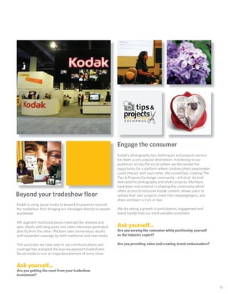 EXCHANGE




                                                              Engage theXconsumer
                                                                       E CHANGE

                                                              Kodak’s photography tips, techniques and projects section
                                                              has been a very popular destination. In listening to our
                                                              audiences across the social sphere we discovered the
                                                              opportunity for a platform where creative photo passionates
                                                              could interact with each other. We moved fast, creating The
                                                              Tips & Projects Exchange community – a ﬁrst of its kind
                                                              dedicated to photography and photo projects. Members
                                                              have been instrumental in shaping the community which
                                                              o ers access to exclusive Kodak content, allows users to
Beyond your tradeshow ﬂoor                                    upload their own projects, meet their doppelgangers, and
                                                              share and learn a trick or two.
Kodak is using social media to expand its presence beyond
the tradeshow ﬂoor bringing our messages directly to people   We are seeing a growth in participation, engagement and
worldwide.                                                    brand loyalty from our most valuable customers.

We augment traditional press materials like releases and
spec sheets with blog posts and video interviews generated    Ask yourself...
directly from the show. We have seen tremendous results       Are you serving the consumer while positioning yourself
with expanded coverage by both traditional and new media.     as the industry expert?

The successes we have seen in our communications and          Are you providing value and creating brand ambassadors?
coverage has reshaped the way we approach tradeshows.
Social media is now an important element of every show.


Ask yourself...
Are you getting the most from your tradeshow
investment?


                                                                                                                            13
 