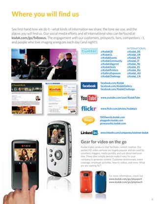 Where you will ﬁnd us
See ﬁrst-hand how we do it - what kinds of information we share, the tone we use, and the
places you will ﬁnd us. Our social media e orts and all international sites can be found at:
kodak.com/go/followus. The engagement with our customers, prospects, fans, competitors ;-),
and people who love imaging energizes each day (and night!).
                                                                                          INTERNATIONAL
                                                                 @KodakCB                 @Kodak_DE
                                                                 @KodakCL                 @Kodak_UK
                                                                 @KodakEvents             @Kodak_FR
                                                                 @KodakCommunity          @Kodak_IT
                                                                 @Kodakidigprint          @Kodak_NL
                                                                 @KodakDeals              @Kodak_ES
                                                                 @KodakPrinters           @Kodak_RU
                                                                 @GalleryExposure         @Kodak_AU
                                                                 @KodakChallenge          @Kodak_CA

                                                                 facebook.com/Kodak
                                                                 facebook.com/KodakGallery
                                                                 facebook.com/KodakChallenge


                                                                 www.youtube.com/user/KodakTube



                                                                 www.ﬂickr.com/photos/kodakpix


                                                                1000words.kodak.com
                                                  Blogs         pluggedin.kodak.com
                                                                growyourbiz.kodak.com


                                                                 www.linkedin.com/companies/eastman-kodak


                                               Gear for video on the go
                                               Kodak makes products that facilitate content creation. Our
                                               pocket HD video cameras are hugely popular and are used by
                                               countless vloggers, media pundits, and just about everyone
                                               else. These über simple devices make it easy for your
                                               company to generate content. Customer testimonials, event
                                               coverage, employee activities, how-to videos, and more. What
                                               are you waiting for?


                                                                         For more information, check out:
                                                                         www.kodak.com/go/playsport
                                                                         www.kodak.com/go/playtouch




                                                                                                              15
 