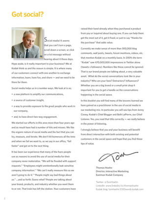 Got social?
                                                                       raised their hand already when they purchased a product
                                                                       from you or inquired about buying one. If you can help them

                                     Social media! It seems            get the most out of it, get it ﬁxed, or just to say “thanks for
                                                                       the purchase” that adds value.
                                     that you can’t turn a page,
                                                                       Currently we make sense of more than 300,000 blog
                                     scroll down a screen, or click
                                                                       comments, wall posts, tweets, forum mentions, videos, etc.
                                     on a txt message without
                                                                       that mention Kodak on a monthly basis. In 2009, the term
                                     hearing about it these days.
                                                                       “Kodak” saw 470,000,000 impressions in Twitter alone
     Hype aside, is it really important to your business? We at
                                                                       (tweets x followers). Numbers like these cannot be ignored.
     Kodak think so and the reason is simple. It is where many
                                                                       That is our brand people are talking about, a very valuable
     of our customers connect with one another to exchange
                                                                       asset. What do the social conversations look like in your
     information, learn, have fun, and share — and we need to be
                                                                       industry? Who are your fans? Detractors? Inﬂuencers?
     there for them.
                                                                       Whether you are a big brand or a small print shop it
     Social media helps us in a number ways. We look at is as;
                                                                       important for you to get a handle on the conversations
     • a new platform to amplify our communications,                   happening in the social space.

     • a source of customer insight,                                   In this booklet you will ﬁnd many of the lessons learned we

     • a way to provide exposure to the great people who work in       have gained as a practitioner in the use of social media in

       our company,                                                    our marketing mix. In particular you will see tips from Jenny
                                                                       Cisney, Kodak’s Chief Blogger and Beth LaPierre, our Chief
     • and, to have direct two-way engagement.
                                                                       Listener. Yes, you read that title correctly — we really believe
     We started our efforts in this area more than four years ago      in the power of listening.
     and as result have had a number of hits and misses. We like
                                                                       I strongly believe that you and your business will beneﬁt
     the organic nature of social media and the fact that you can
                                                                       from direct interaction with both existing and potential
     try, measure, and iterate. We don’t hit homeruns all the time
                                                                       customers in the social space and hope that you ﬁnd these
     and when we fail we want to, as we say in our office, “fail
                                                                       tips of value.
     faster” and get on to the next thing.

     It has been our experience that many of the fears people
     use as reasons to avoid the use of social media for their
     company never materialize. “We will be ﬂooded with support
     requests.” “Employees might unintentionally leak sensitive
                                                                                        Thomas Hoehn
     company information.” “We can’t really measure this so we                          Director, Interactive Marketing
     aren’t going to do it.” “People might say bad things about                         Eastman Kodak Company
     us.” …and so forth. Guess what? People are talking about
                                                                                        Twitter: @TomHoehn
     your brand, products, and industry whether you want them
                                                                                        LinkedIn: www.linkedin/in/thomashoehn
     to or not. That train has left the station. Your customers have                    Kodak blog: tomhoehn.1000words.kodak.com


22
 