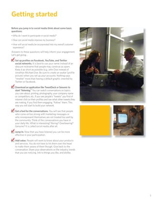 Getting started
Before you jump in to social media think about some basic
questions:
• Why do I want to participate in social media?
• How can social media improve my business?
• How will social media be incorporated into my overall customer
  experience?
Answers to these questions will help inform your engagement.
Let’s get going…

✓ Set up proﬁles on Facebook, YouTube, and Twitter
   social networks. It is best to use your name instead of an
   obscure nickname that people may construe as spam.
   Keep it as short as possible (e.g. John Doe instead of
   Jonathan Michael Doe. Be sure to create an avatar (proﬁle
   picture) when you set up your accounts. Nothing says
   “newbie” more than having a default graphic inserted by
   Twitter or Facebook.

✓ Download an application like TweetDeck or Seesmic to
   start “listening.” You can watch conversations on topics
   you care about; printing, photography, your company name
   or competitors, etc. If you see people’s “tweets” you ﬁnd of
   interest click on their proﬁles and see what other tweets they
   are making. If you ﬁnd them engaging, “Follow” them. This
   way you will start to build your network.

✓ Get a feel for the conversations. You will see that people
   who come on too strong with marketing messages or
   who misrepresent themselves are not treated too well by
   the community. Think of the conversations you have in
   your daily life. What is interesting? Boring? Overbearing?
   Genuine? It is called social media after all.

✓ Jump In. Now that you have listened you can be more
   e ective in your participation.

✓ Add value. People will want to know about your products
   and services. You do not have to hit them over the head
   to make them aware of them though. Give back to the
   conversation. Share your observations on the industry, trends
   that you are noticing, link to things you like, and dislike.




                                                                    3
 