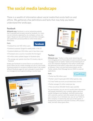 The social media landscape
     There is a wealth of information about social media that exists both on and
     offline. We gathered a few definitions and facts that may help you better
     understand the landscape.

     Facebook
     Wikipedia says: Facebook is a social networking website
     that is operated and privately owned by Facebook, Inc. Users
     can join networks organized by city, workplace, school, and
     region. People can also add friends and send them messages,
     and update their personal proﬁles to notify friends about
     themselves.
     Facts:
     • Facebook has over 500 million users
     • Facebook surpasses Google for weekly traffic in the US
     • Facebook added over 200 million users in less than a year
     • If Facebook were a country it would be the 3rd largest
                                                                      Twitter
     • 60 million status updates happen on Facebook daily
                                                                      Wikipedia says: “Twitter is a free social networking and
     • The average user spends more than 55 minutes a day on          micro-blogging service that enables its users to send and read
       Facebook                                                       messages known as tweets. Tweets are text-based posts of
     Kodak uses Facebook to connect fans to our products and          up to 140 characters displayed on the author’s proﬁle page
     brand. When we do a media campaign we use our main Kodak         and delivered to the author’s subscribers who are known
     Facebook presence to increase its audience base. If we created   as followers. Users can send and receive tweets via the
     di erent Facebook pages for each campaign it would dilute        Twitter website, Short Message Service (SMS) or external
     our message and work against building a core fan-base.           applications.
                                                                      Facts:
                                                                      • Twitter has 106 million users
                                                                      • Twitter’s search engine gets 600 million queries a day
                                                                      • 2-3 new Twitter accounts are activated every second
                                                                      • Twitter averages 55 million tweets per day
                                                                      • There are almost 300,000 Twitter apps available
                                                                      For your business, you can use it to quickly share information
                                                                      with people interested in your company, gather real-time
                                                                      market intelligence and feedback, and build relationships
                                                                      with customers, partners and other people who care about
                                                                      your company. As an individual user, you can use Twitter to
                                                                      tell a company, or anyone else, that you’ve had a great, or
                                                                      disappointing, experience with their business, o er product
                                                                      ideas, and learn about great o ers.




44
 