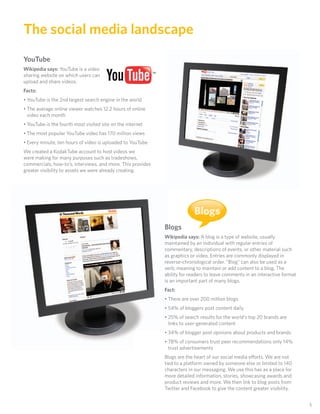 The social media landscape
YouTube
Wikipedia says: YouTube is a video
sharing website on which users can
upload and share videos.
Facts:
• YouTube is the 2nd largest search engine in the world
• The average online viewer watches 12.2 hours of online
  video each month
• YouTube is the fourth most visited site on the internet
• The most popular YouTube video has 170 million views
• Every minute, ten hours of video is uploaded to YouTube
We created a KodakTube account to host videos we
were making for many purposes such as tradeshows,
commercials, how-to’s, interviews, and more. This provides
greater visibility to assets we were already creating.




                                                                          Blogs
                                                             Blogs
                                                             Wikipedia says: A blog is a type of website, usually
                                                             maintained by an individual with regular entries of
                                                             commentary, descriptions of events, or other material such
                                                             as graphics or video. Entries are commonly displayed in
                                                             reverse-chronological order. “Blog” can also be used as a
                                                             verb, meaning to maintain or add content to a blog. The
                                                             ability for readers to leave comments in an interactive format
                                                             is an important part of many blogs.
                                                             Fact:
                                                             • There are over 200 million blogs
                                                             • 54% of bloggers post content daily
                                                             • 25% of search results for the world’s top 20 brands are
                                                               links to user-generated content
                                                             • 34% of blogger post opinions about products and brands
                                                             • 78% of consumers trust peer recommendations only 14%
                                                               trust advertisements
                                                             Blogs are the heart of our social media e orts. We are not
                                                             tied to a platform owned by someone else or limited to 140
                                                             characters in our messaging. We use this has as a place for
                                                             more detailed information, stories, showcasing awards and
                                                             product reviews and more. We then link to blog posts from
                                                             Twitter and Facebook to give the content greater visibility.


                                                                                                                              5
 