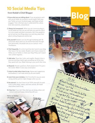 10 Social Media Tips
                                                                          Blog
      from Kodak’s Chief Blogger
     1. Know what you are talking about. If you are going to work
        with social media, be involved in social media. Start your
        own Twitter account, Facebook page, read blogs and get
        engaged. That is the best way to understand the culture,
        tone, best practices, and protocol.

     2. Always be transparent. When you are communicating in
        social media say who you are and who you work for. Don’t
        try to be sneaky and plant comments, don’t hire people to
        go out and say nice things about you and stay away from
        ghost writing. Be genuine and be real.

     3. Be yourself. Readers can see through marketing talk. Be
        passionate about what you do and let that show through
        your personality. Let people see you as a person, not a
        mouthpiece.

     4. Post frequently. It’s a lot of work but don’t post to your blog
        then leave it for two weeks. Readers won’t have a reason to
        follow you on Twitter or check your blog if they can’t expect
        new content regularly.

     5. Add value. Share tips, tricks, and insights. People’s time is
        precious and they need to get something out of the time
        they spend with you. Make listening to you worth their time.

     6. Respond. Answer questions, thank people even if it’s just a
        few words. Make it a two way conversation.

     7. Listen to what others have to say. Appreciate suggestions
        and feedback, it will make what you do even better.

     8. Learn from your mistakes. Don’t be afraid to say you were
        wrong and be quick to make changes when you are.

     9. Be external. You don’t have to be 100% internally focused.
        Link to other blogs, videos, and news articles. Re-tweet
        what others have to say.

     10. Have fun. If you don’t like what you are doing, others will
         notice it and won’t enjoy interacting with you.

     Follow on Twitter:
     @KodakCB




66
 