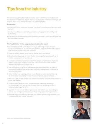 Tips from the industry
     The interactive agency Razorﬁsh released a report called “Fluent: The Razorﬁsh
     Social Inﬂuence Marketing Report” that is a must read for marketers wanting to get
     smarter about social media. Here are a couple of highlights:
     Brands must…
     • socialize with their customers because “top-down” advertising isn’t going to work
       by itself.
     • develop a credible voice along the parameters of engagement, humility, and
       authenticity.
     • make their social relationships more symmetrical—that is, with value for both the
       brand and the customer.


     This Top 10 list for Twitter usage is also included in the report:
     1. Become familiar with Twitter by reviewing, or following, the activities of
        successful brands such as Dell (dell.com/twitter), Zappos (twitter.com/zappos)
        and Comcast (twitter.com/comcastcares).
     2. Listen to what is already being said on Twitter about your brand.
     3. Identify initial objectives for using Twitter, including what would qualify as a
        Twitter success story for your brand.
     4. Look into competitive activities and potential legal considerations, especially
        if there is already a Twitter account that uses your brand’s name or other
        intellectual property associated with it.
     5. Use the ﬁndings to decide on the appropriate opportunity such as offers or
        community building, tone of voice and method of engagement—that may be
        right for your brand.
     6. Since Twitter is an ongoing activity—even if your company is only listening
        in—dedicate a resource to monitor the conversations and competitors.
     7. Map out a plan for the content you will share, including valuable initial content to
        pique user interest.
     8. Integrate your Twitter account throughout your marketing experience,
        by embedding it as a feed on the company Web site, including its URL in
        communications and so forth.
     9. Maintain momentum by following everyone who follows you, responding to
        queries and joining in conversations without being too marketing oriented.
     10. Provide ongoing direct value through your tweets by continuing to listen, learn
         and ﬁne-tune your Twitter activities.




     Sources: Fluent: The Razorﬁsh Social Inﬂuence Marketing Report




88
 