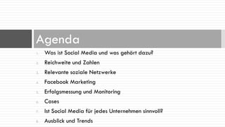 Agenda
1.   Was ist Social Media und was gehört dazu?
2.   Reichweite und Zahlen
3.   Relevante soziale Netzwerke
4.   Facebook Marketing
5.   Erfolgsmessung und Monitoring
6.   Cases
7.   Ist Social Media für jedes Unternehmen sinnvoll?
8.   Ausblick und Trends
 