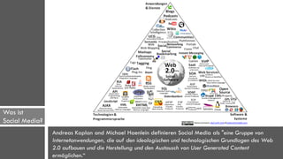 Was ist
Social Media?   Allgemeine Definition
                Andreas Kaplan and Michael Haenlein definieren Social Media als "eine Gruppe von
                Internetanwendungen, die auf den ideologischen und technologischen Grundlagen des Web
                2.0 aufbauen und die Herstellung und den Austausch von User Generated Content
                ermöglichen.“
 