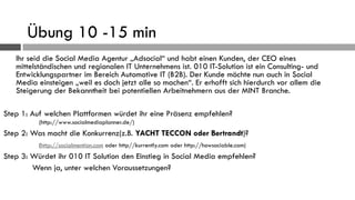 Übung 10 -15 min
   Ihr seid die Social Media Agentur „Adsocial“ und habt einen Kunden, der CEO eines
   mittelständischen und regionalen IT Unternehmens ist. 010 IT-Solution ist ein Consulting- und
   Entwicklungspartner im Bereich Automotive IT (B2B). Der Kunde möchte nun auch in Social
   Media einsteigen „weil es doch jetzt alle so machen“. Er erhofft sich hierdurch vor allem die
   Steigerung der Bekanntheit bei potentiellen Arbeitnehmern aus der MINT Branche.

Step 1: Auf welchen Plattformen würdet ihr eine Präsenz empfehlen?
          (http://www.socialmediaplanner.de/)
Step 2: Was macht die Konkurrenz(z.B. YACHT TECCON oder Bertrandt)?
          (http://socialmention.com oder http//kurrently.com oder http://howsociable.com)
Step 3: Würdet ihr 010 IT Solution den Einstieg in Social Media empfehlen?
        Wenn ja, unter welchen Voraussetzungen?
 