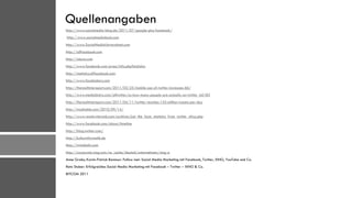Quellenangaben
http://www.socialmedia-blog.de/2011/07/google-plus-facebook/
http://www.socialmediabuch.com
http://www.SocialMediaUniversitaet.com
http://allfacebook.com
http://alexa.com
http://www.facebook.com/press/info.php?statistics
http://statistics.allfacebook.com
http://www.facebakers.com
http://therealtimereport.com/2011/03/25/mobile-use-of-twitter-increases-66/
http://www.mediabistro.com/alltwitter/so-how-many-people-are-actually-on-twitter_b6183
http://therealtimereport.com/2011/04/11/twitter-reaches-155-million-tweets-per-day
http://mashable.com/2010/09/14/
http://www.readwriteweb.com/archives/just_the_facts_statistics_from_twitter_chirp.php
http://www.facebook.com/about/timeline
http://blog.twitter.com/
http://kulturinformatik.de
http://twitaholic.com
http://corporate.xing.com/no_cache/deutsch/unternehmen/xing-a
Anne Grabs, Karim-Patrick Bannour: Follow me!: Social Media Marketing mit Facebook, Twitter, XING, YouTube und Co.
Reto Stuber: Erfolgreiches Social Media Marketing mit Facebook – Twitter – XING & Co.
BITCOM 2011
 