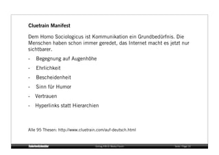 Cluetrain Manifest

Dem Homo Sociologicus ist Kommunikation ein Grundbedürfnis. Die
Menschen haben schon immer geredet, das Internet macht es jetzt nur
sichtbarer.
-    Begegnung auf Augenhöhe
-    Ehrlichkeit
-    Bescheidenheit
-    Sinn für Humor
-  Vertrauen
-  Hyperlinks statt Hierarchien



Alle 95 Thesen: http://www.cluetrain.com/auf-deutsch.html


                                   Vortrag KM:SI Media Forum   Seite / Page 10
 