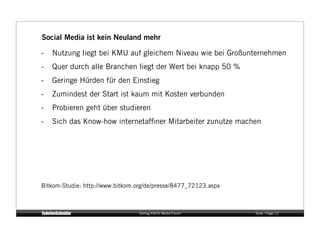 Social Media ist kein Neuland mehr

-   Nutzung liegt bei KMU auf gleichem Niveau wie bei Großunternehmen
-   Quer durch alle Branchen liegt der Wert bei knapp 50 %
-   Geringe Hürden für den Einstieg
-   Zumindest der Start ist kaum mit Kosten verbunden
-   Probieren geht über studieren
-   Sich das Know-how internetafﬁner Mitarbeiter zunutze machen




Bitkom-Studie: http://www.bitkom.org/de/presse/8477_72123.aspx



                                  Vortrag KM:SI Media Forum      Seite / Page 12
 