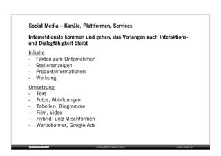 Social Media – Kanäle, Plattformen, Services

Internetdienste kommen und gehen, das Verlangen nach Interaktions-
und Dialogfähigkeit bleibt
Inhalte
- Fakten zum Unternehmen
- Stellenanzeigen
- Produktinformationen
- Werbung 
Umsetzung
- Text
- Fotos, Abbildungen
- Tabellen, Diagramme
- Film, Video
- Hybrid- und Mischformen
- Werbebanner, Google-Ads



                            Vortrag KM:SI Media Forum        Seite / Page 13
 