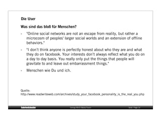 Die User

Was sind das bloß für Menschen?
-    "Online social networks are not an escape from reality, but rather a
     microcosm of peoples' larger social worlds and an extension of ofﬂine
     behaviors."
-    "I don’t think anyone is perfectly honest about who they are and what
     they do on facebook. Your interests don’t always reﬂect what you do on
     a day to day basis. You really only put the things that people will
     gravitate to and leave out embarrassment things."
-    Menschen wie Du und ich.




Quelle:
http://www.readwriteweb.com/archives/study_your_facebook_personality_is_the_real_you.php



                                   Vortrag KM:SI Media Forum                Seite / Page 14
 