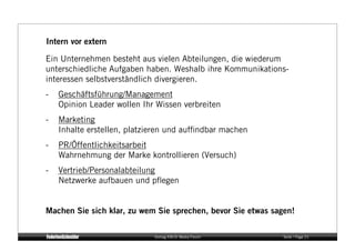 Intern vor extern

Ein Unternehmen besteht aus vielen Abteilungen, die wiederum
unterschiedliche Aufgaben haben. Weshalb ihre Kommunikations-
interessen selbstverständlich divergieren.
-   Geschäftsführung/Management
    Opinion Leader wollen Ihr Wissen verbreiten
-   Marketing
    Inhalte erstellen, platzieren und aufﬁndbar machen
-   PR/Öffentlichkeitsarbeit
    Wahrnehmung der Marke kontrollieren (Versuch)
-   Vertrieb/Personalabteilung
    Netzwerke aufbauen und pﬂegen


Machen Sie sich klar, zu wem Sie sprechen, bevor Sie etwas sagen!

                             Vortrag KM:SI Media Forum        Seite / Page 21
 