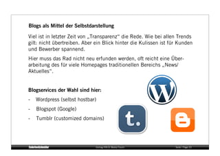 Blogs als Mittel der Selbstdarstellung

Viel ist in letzter Zeit von „Transparenz“ die Rede. Wie bei allen Trends
gilt: nicht übertreiben. Aber ein Blick hinter die Kulissen ist für Kunden
und Bewerber spannend.
Hier muss das Rad nicht neu erfunden werden, oft reicht eine Über-
arbeitung des für viele Homepages traditionellen Bereichs „News/
Aktuelles“.


Blogservices der Wahl sind hier:
-    Wordpress (selbst hostbar)
-    Blogspot (Google)
-    Tumblr (customized domains)




                              Vortrag KM:SI Media Forum           Seite / Page 23
 