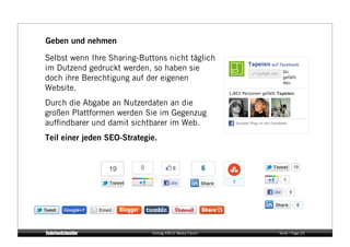 Geben und nehmen

Selbst wenn Ihre Sharing-Buttons nicht täglich
im Dutzend gedruckt werden, so haben sie
doch ihre Berechtigung auf der eigenen
Website.
Durch die Abgabe an Nutzerdaten an die
großen Plattformen werden Sie im Gegenzug
aufﬁndbarer und damit sichtbarer im Web.
Teil einer jeden SEO-Strategie.




                             Vortrag KM:SI Media Forum   Seite / Page 25
 