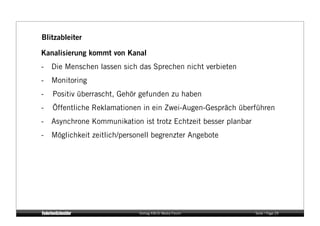 Blitzableiter

Kanalisierung kommt von Kanal
-  Die Menschen lassen sich das Sprechen nicht verbieten
-  Monitoring
-   Positiv überrascht, Gehör gefunden zu haben
-   Öffentliche Reklamationen in ein Zwei-Augen-Gespräch überführen
-  Asynchrone Kommunikation ist trotz Echtzeit besser planbar
-  Möglichkeit zeitlich/personell begrenzter Angebote




                             Vortrag KM:SI Media Forum          Seite / Page 29
 