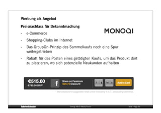 Werbung als Angebot

Preisnachlass für Bekanntmachung
-    e-Commerce
-    Shopping-Clubs im Internet
-    Das GroupOn-Prinzip des Sammelkaufs noch eine Spur
     weitergetrieben
-    Rabatt für das Posten eines getätigten Kaufs, um das Produkt dort
     zu platzieren, wo sich potenzielle Neukunden aufhalten




                              Vortrag KM:SI Media Forum         Seite / Page 30
 