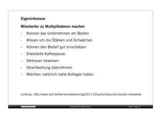 Eigeninteresse

Mitarbeiter zu Multiplikatoren machen
-    Kennen das Unternehmen am Besten
-    Wissen um die Stärken und Schwächen
-    Können den Bedarf gut einschätzen
-    Erweiterte Kaffeepause
-    Vertrauen beweisen
-    Verantwortung übernehmen
-    Möchten natürlich nette Kollegen haben




Linktipp: http://www.zeit.de/karriere/bewerbung/2011-02/personalsuche-soziale-netzwerke


                                   Vortrag KM:SI Media Forum                 Seite / Page 36
 