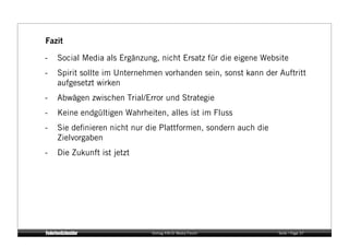 Fazit

-    Social Media als Ergänzung, nicht Ersatz für die eigene Website
-    Spirit sollte im Unternehmen vorhanden sein, sonst kann der Auftritt
     aufgesetzt wirken
-    Abwägen zwischen Trial/Error und Strategie
-    Keine endgültigen Wahrheiten, alles ist im Fluss
-    Sie deﬁnieren nicht nur die Plattformen, sondern auch die
     Zielvorgaben
-    Die Zukunft ist jetzt




                              Vortrag KM:SI Media Forum          Seite / Page 37
 