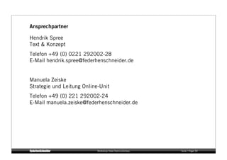 Ansprechpartner

Hendrik Spree
Text & Konzept
Telefon +49 (0) 0221 292002-28
E-Mail hendrik.spree@federhenschneider.de


Manuela Zeiske
Strategie und Leitung Online-Unit
Telefon +49 (0) 221 292002-24
E-Mail manuela.zeiske@federhenschneider.de




                            Workshop Hase Kaminofenbau   Seite / Page 39
 