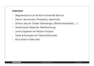 Lebenslauf

-   Magisterstudium an der Ruhr-Universität Bochum
-   Fächer: Germanistik, Philosophie, Geschichte
-   Diverse Jobs am Theater (Dramaturgie, Öffentlichkeitsarbeit, ...)
-   Studentischer Nebenjob: Marktforschung
-   Junior Copywriter bei McCann Erickson
-   Texter & Konzepter bei FederhenSchneider
-   Auch privat im Netz aktiv




                                Vortrag KM:SI Media Forum         Seite / Page 5
 