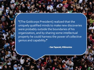 [The Goldcorps President] realized that the
uniquely qualified minds to make new discoveries
were probably outside the boundaries of his
organization, and by sharing some intellectual
property he could harness the power of collective
genius and capability




                                                    [4]
 