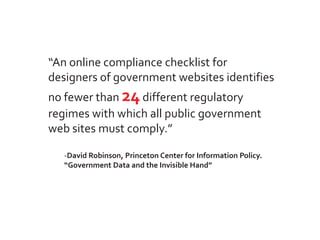 “An online compliance checklist for
designers of government websites identifies
no fewer than 24 different regulatory
regimes with which all public government
web sites must comply.”

   -David Robinson, Princeton Center for Information Policy.
   “Government Data and the Invisible Hand”
 