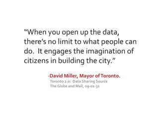 “When you open up the data,
there’s no limit to what people can
do. It engages the imagination of
citizens in building the city.”
       -David Miller, Mayor of Toronto.
        Toronto 2.0: Data Sharing Source
        The Globe and Mail, 09-01-31
 