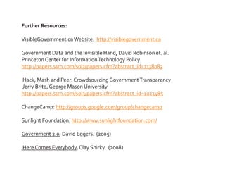 Further Resources:

VisibleGovernment.ca Website: http://visiblegovernment.ca

Government Data and the Invisible Hand, David Robinson et. al.
Princeton Center for Information Technology Policy
http://papers.ssrn.com/sol3/papers.cfm?abstract_id=1138083

Hack, Mash and Peer: Crowdsourcing Government Transparency
Jerry Brito, George Mason University
http://papers.ssrn.com/sol3/papers.cfm?abstract_id=1023485

ChangeCamp: http://groups.google.com/group/changecamp

Sunlight Foundation: http://www.sunlightfoundation.com/

Government 2.0, David Eggers. (2005)

Here Comes Everybody, Clay Shirky. (2008)
 