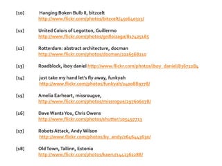 [10]   Hanging Boken Bulb II, bitzcelt
       http://www.flickr.com/photos/bitzcelt/450640323/

[11]   United Colors of Legotton, Guillermo
       http://www.flickr.com/photos/grdloizaga/817425185

[12]   Rotterdam: abstract architecture, docman
       http://www.flickr.com/photos/docman/2216568210

[13]   Roadblock, iboy daniel http://www.flickr.com/photos/iboy_daniel/83671284

[14]   just take my hand let's fly away, funkyah
       http://www.flickr.com/photos/funkyah/2400889778/

[15]   Amelia Earheart, missrougue,
       http://www.flickr.com/photos/missrogue/297606078/

[16]   Dave Wants You, Chris Owens
       http://www.flickr.com/photos/shutter/105497713

[17]   Robots Attack, Andy Wilson
       http://www.flickr.com/photos/by_andy/2646443630/

[18]   Old Town, Tallinn, Estonia
       http://www.flickr.com/photos/kaeru/1442362288/
 