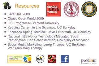 Resources Java One 2009 Oracle Open World 2009 ETL Program at Stanford University Keeping Current in Life Sciences, UC Berkeley Facebook Spring Techtalk, Dave Fetterman, UC Berkeley National Initiative for Technology Mediated Social Participation, Ben Schneiderman, University of Maryland  Social Media Marketing, Lorrie Thomas, UC Berkeley, Web Marketing Therapy 