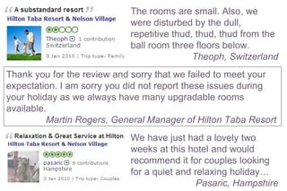 The rooms are small. Also, we were disturbed by the dull, repetitive thud, thud, thud from the ball room three floors below. Theoph, Switzerland   We have just had a lovely two weeks at this hotel and would recommend it for couples looking for a quiet and relaxing holiday… Pasaric, Hampshire  Thank you for the review and sorry that we failed to meet your expectation. I am sorry you did not report these issues during your holiday as we always have many upgradable rooms available. Martin Rogers, General Manager of Hilton Taba Resort  
