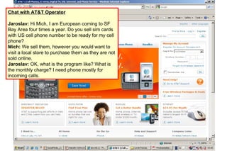 Chat with AT&T Operator Jaroslav:  Hi Mich, I am European coming to SF Bay Area four times a   year. Do you sell sim cards with US cell phone number to be ready for my   cell phone? Mich:  We sell them, however you would want to visit a local store to purchase them as they are not sold online.  Jaroslav:  OK, what is the program like? What is the monthly charge? I need phone mostly for incoming calls. 