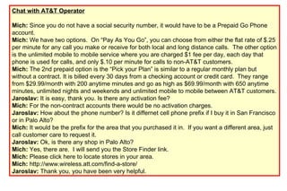 Chat with AT&T Operator Mich:  Since you do not have a social security number, it would have to be a Prepaid Go Phone account.  Mich:  We have two options. On “Pay As You Go”, you can choose from either the flat rate of $.25 per minute for any call you make or receive for both local and long distance calls. The other option is the unlimited mobile to mobile service where you are charged $1 fee per day, each day that phone is used for calls, and only $.10 per minute for calls to non-AT&T customers. Mich:  The 2nd prepaid option is the “Pick your Plan” is similar to a regular monthly plan but without a contract. It is billed every 30 days from a checking account or credit card. They range from $29.99/month with 200 anytime minutes and go as high as $69.99/month with 650 anytime minutes, unlimited nights and weekends and unlimited mobile to mobile between AT&T customers. Jaroslav:  It is easy, thank you. Is there any activation fee? Mich:  For the non-contract accounts there would be no activation charges. Jaroslav:  How about the phone number? Is it differnet cell phone prefix if I buy it in San Francisco or in Palo Alto? Mich:  It would be the prefix for the area that you purchased it in. If you want a different area, just call customer care to request it.  Jaroslav:  Ok, is there any shop in Palo Alto? Mich:  Yes, there are. I will send you the Store Finder link.  Mich:  Please click here to locate stores in your area.  Mich:  http://www.wireless.att.com/find-a-store/  Jaroslav:  Thank you, you have been very helpful. 