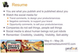 Resume You are what you publish and is published about you Watch the social media for Trend comments, to design your products/services Negative comments, to support your brand Opportunity comments, to sell your products/services Companies do not sell things, people sell things Social media is about human beings not just robots Remember: Credibility, Usability, Visibility, Sell-ability May 4 – May 25 socialmediasummit10.com 