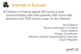Internet in Europe Children in France spend 450 hours a year communicating with their parents, 650 hours with teachers and 1500 hours a year on the Internet. According to Parent Association in France Pavel Vichtera Project Coordinator Národní centrum bezpečnějšího Internetu Czech Republic 