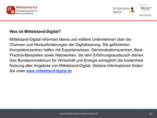 www.kompetenzzentrum-kommunikation.de
Was ist Mittelstand-Digital?
Mittelstand-Digital informiert kleine und mittlere Unternehmen über die
Chancen und Herausforderungen der Digitalisierung. Die geförderten
Kompetenzzentren helfen mit Expertenwissen, Demonstrationszentren, Best-
Practice-Beispielen sowie Netzwerken, die dem Erfahrungsaustausch dienen.
Das Bundesministerium für Wirtschaft und Energie ermöglicht die kostenfreie
Nutzung aller Angebote von Mittelstand-Digital. Weitere Informationen finden
Sie unter www.mittelstand-digital.de
107
 
