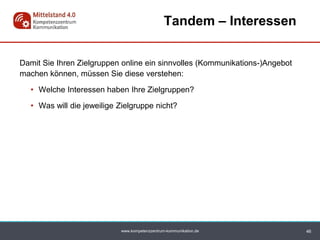 www.kompetenzzentrum-kommunikation.de
Damit Sie Ihren Zielgruppen online ein sinnvolles (Kommunikations-)Angebot
machen können, müssen Sie diese verstehen:
• Welche Interessen haben Ihre Zielgruppen?
• Was will die jeweilige Zielgruppe nicht?
Tandem – Interessen
46
 