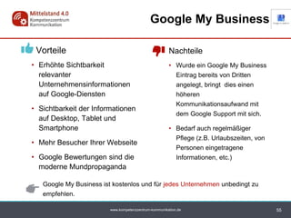 www.kompetenzzentrum-kommunikation.de
Vorteile
• Erhöhte Sichtbarkeit
relevanter
Unternehmensinformationen
auf Google-Diensten
• Sichtbarkeit der Informationen
auf Desktop, Tablet und
Smartphone
• Mehr Besucher Ihrer Webseite
• Google Bewertungen sind die
moderne Mundpropaganda
55
Google My Business
Nachteile
• Wurde ein Google My Business
Eintrag bereits von Dritten
angelegt, bringt dies einen
höheren
Kommunikationsaufwand mit
dem Google Support mit sich.
• Bedarf auch regelmäßiger
Pflege (z.B. Urlaubszeiten, von
Personen eingetragene
Informationen, etc.)
Google My Business ist kostenlos und für jedes Unternehmen unbedingt zu
empfehlen.
 