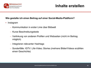 www.kompetenzzentrum-kommunikation.de
Wie gestalte ich einen Beitrag auf einer Social-Media-Plattform?
• Instagram
 Kommunikation in erster Linie über Bildwelt
 Kurze Beschreibungstexte
 Verlinkung von anderen Profilen und Webseiten (nicht im Beitrag
möglich)
 Integrieren relevanter Hashtags
 Sonderfälle: IGTV: Life-Video; Stories (mehrere Bilder/Videos erzählen
einen Geschichte)
90
Inhalte erstellen
 