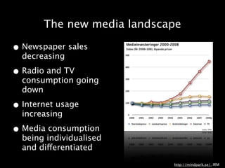 The new media landscape

• Newspaper sales
  decreasing

• Radio and TV
  consumption going
  down

• Internet usage
  increasing

• Media consumption
  being individualised
  and differentiated
                            http://mindpark.se/, IRM
 