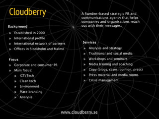 A Sweden-based strategic PR and
                                           communications agency that helps
                                           companies and organisations reach
Background                                 out with their messages.

»   Established in 2000
»   International proﬁle
»   International network of partners       Services

»   Offices in Stockholm and Malmö          »   Analysis and strategy
                                            »   Traditional and social media
Focus                                       »   Workshops and seminars

» Corporate and consumer PR                 »   Media training and coaching

» Main focus:                               »   Copy (blogs, cases, opinion, press)

  » ICT/Tech                                »   Press material and media rooms

  » Clean tech                              »   Crisis management

  » Environment
  » Place branding
  » Analysis


                                  www.cloudberry.se
 
