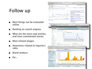 Follow up

•   Most things can be evaluated
    online

•   Ranking on search engines

•   What are the most read articles,
    and most commented stories

•   Most clicked images

•   Awareness related to inquiries/
    sales

•   Brand analysis

•   Etc...
 