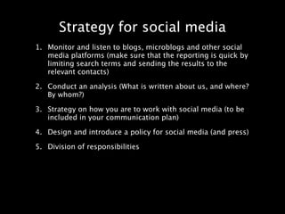 Strategy for social media
1. Monitor and listen to blogs, microblogs and other social
   media platforms (make sure that the reporting is quick by
   limiting search terms and sending the results to the
   relevant contacts)

2. Conduct an analysis (What is written about us, and where?
   By whom?)

3. Strategy on how you are to work with social media (to be
   included in your communication plan)

4. Design and introduce a policy for social media (and press)

5. Division of responsibilities
 