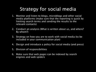 Strategy for social media
1. Monitor and listen to blogs, microblogs and other social
   media platforms (make sure that the reporting is quick by
   limiting search terms and sending the results to the
   relevant contacts)

2. Conduct an analysis (What is written about us, and where?
   By whom?)

3. Strategy on how you are to work with social media (to be
   included in your communication plan)

4. Design and introduce a policy for social media (and press)

5. Division of responsibilities

6. Make sure that web pages can be indexed by search
   engines and web spiders
 